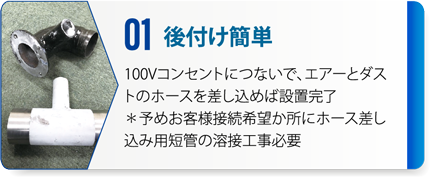 01：後付け簡単　100Vコンセントにつないで、エアーとダストのホースを差し込めば設置完了。※予めお客様接続希望か所にホース差し込み用短管の溶接工事必要